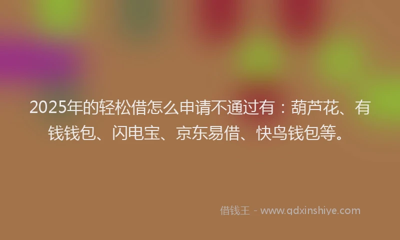 2025年的轻松借怎么申请不通过有：葫芦花、有钱钱包、闪电宝、京东易借、快鸟钱包等。