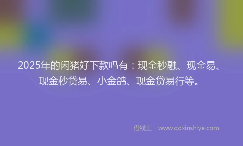 2025年的闲猪好下款吗有：现金秒融、现金易、现金秒贷易、小金鸽、现金贷易行等。