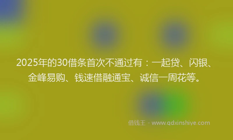 2025年的30借条首次不通过有：一起贷、闪银、金峰易购、钱速借融通宝、诚信一周花等。