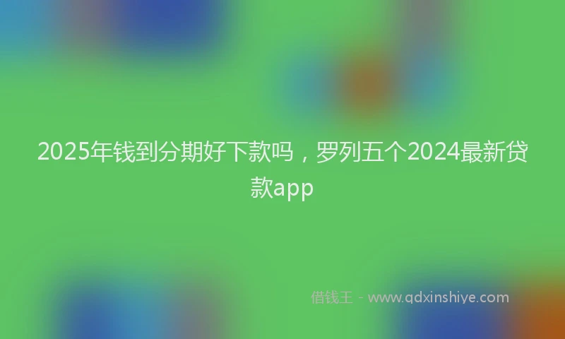 2025年钱到分期好下款吗，罗列五个2024最新贷款app