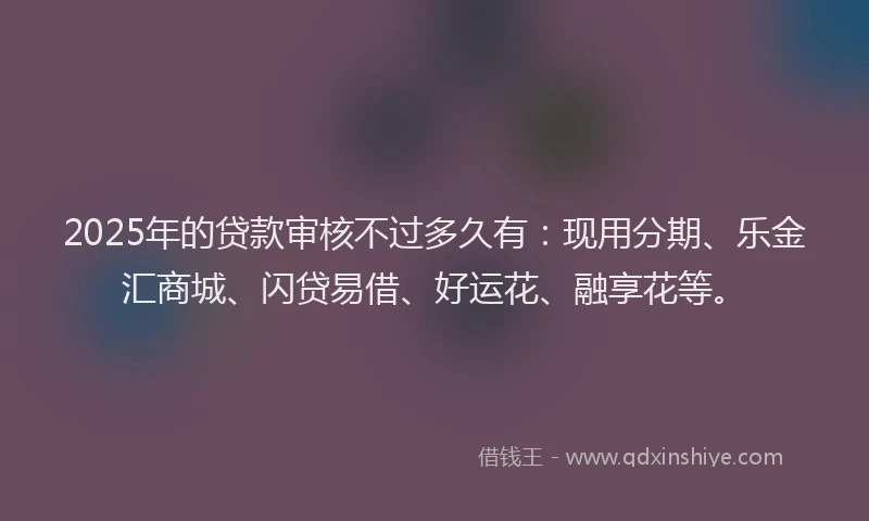 2025年的贷款审核不过多久有：现用分期、乐金汇商城、闪贷易借、好运花、融享花等。