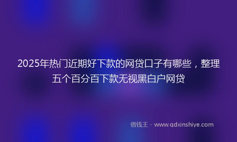 2025年热门近期好下款的网贷口子有哪些，整理五个百分百下款无视黑白户网贷