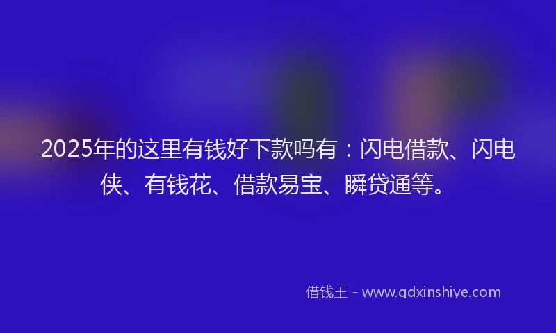2025年的这里有钱好下款吗有：闪电借款、闪电侠、有钱花、借款易宝、瞬贷通等。