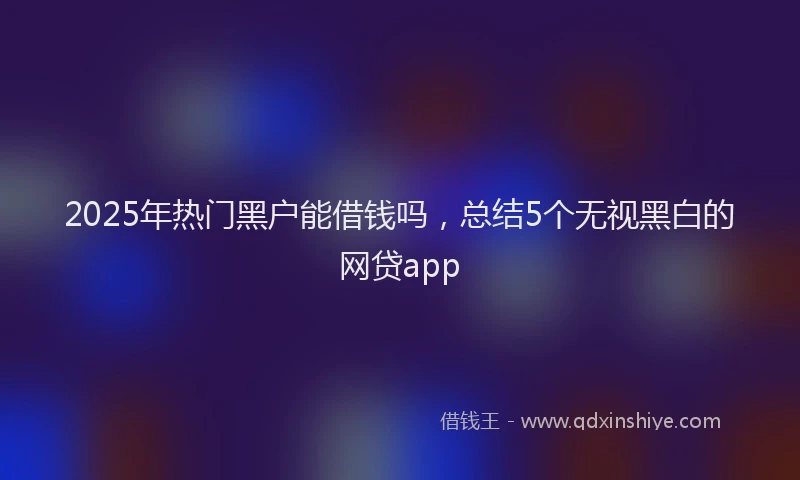 2025年热门黑户能借钱吗，总结5个无视黑白的网贷app