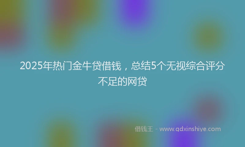 2025年热门金牛贷借钱，总结5个无视综合评分不足的网贷