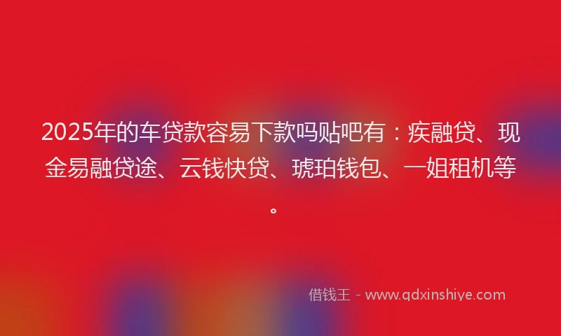 2025年的车贷款容易下款吗贴吧有：疾融贷、现金易融贷途、云钱快贷、琥珀钱包、一姐租机等。