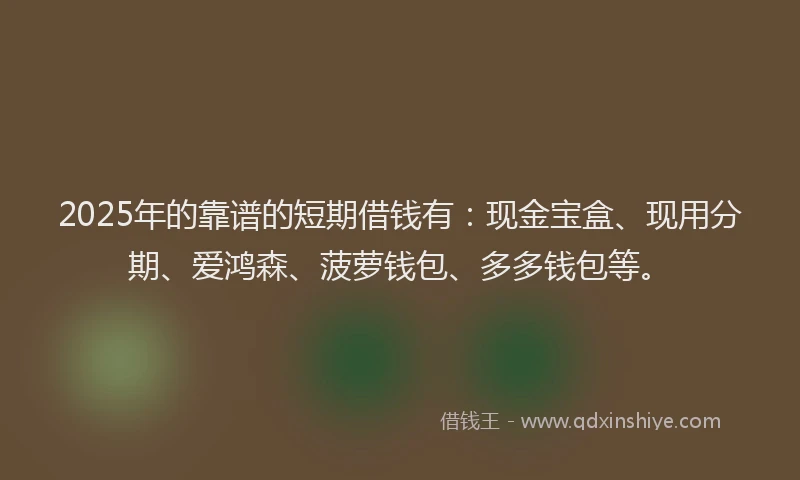 2025年的靠谱的短期借钱有：现金宝盒、现用分期、爱鸿森、菠萝钱包、多多钱包等。