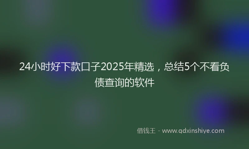 24小时好下款口子2025年精选，总结5个不看负债查询的软件