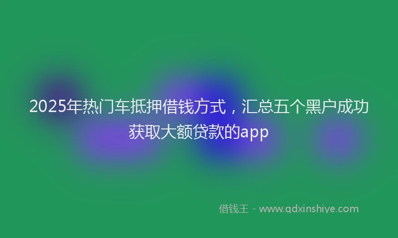 2025年热门车抵押借钱方式，汇总五个黑户成功获取大额贷款的app