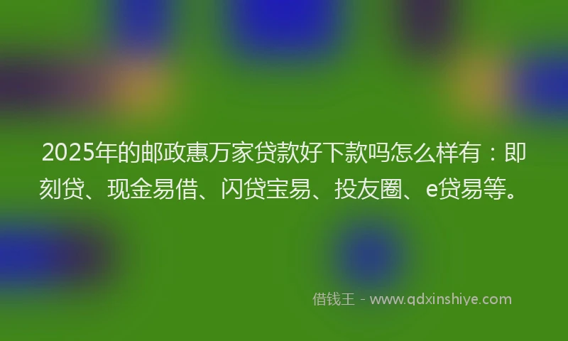 2025年的邮政惠万家贷款好下款吗怎么样有：即刻贷、现金易借、闪贷宝易、投友圈、e贷易等。