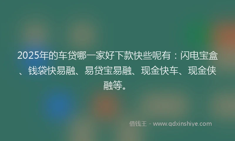 2025年的车贷哪一家好下款快些呢有：闪电宝盒、钱袋快易融、易贷宝易融、现金快车、现金侠融等。