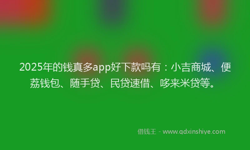 2025年的钱真多app好下款吗有：小吉商城、便荔钱包、随手贷、民贷速借、哆来米贷等。
