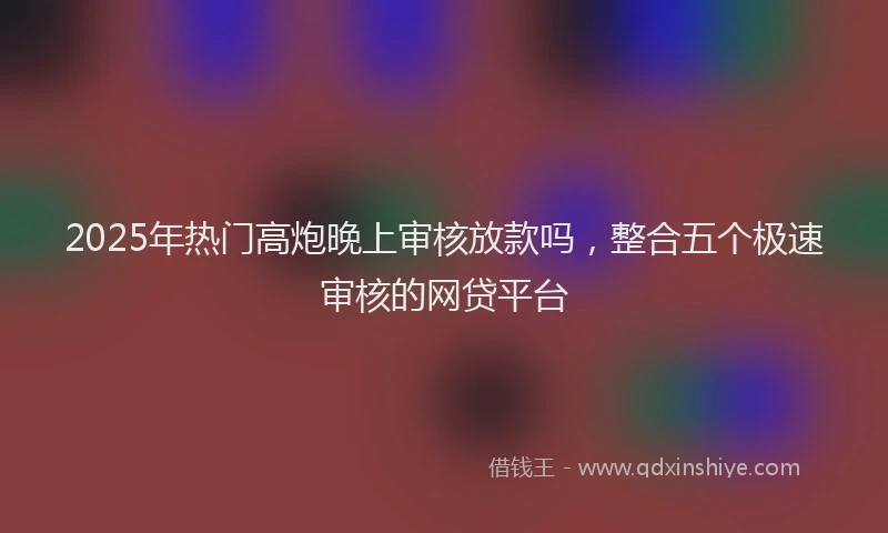 2025年热门高炮晚上审核放款吗，整合五个极速审核的网贷平台