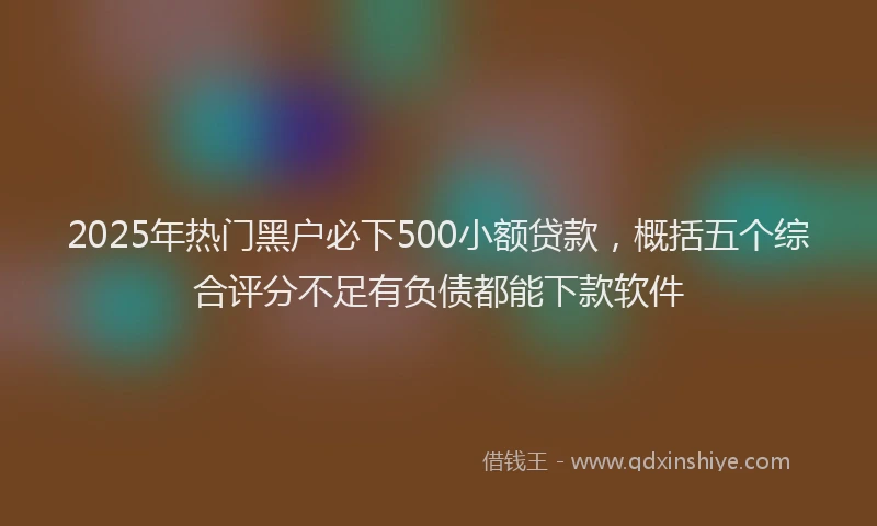 2025年热门黑户必下500小额贷款，概括五个综合评分不足有负债都能下款软件