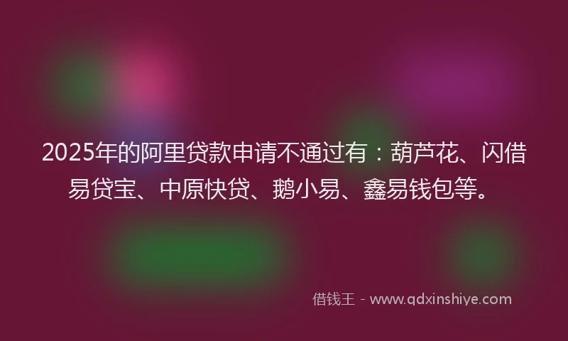 2025年的阿里贷款申请不通过有：葫芦花、闪借易贷宝、中原快贷、鹅小易、鑫易钱包等。
