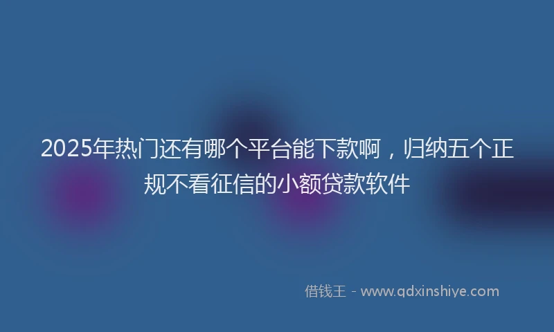 2025年热门还有哪个平台能下款啊，归纳五个正规不看征信的小额贷款软件