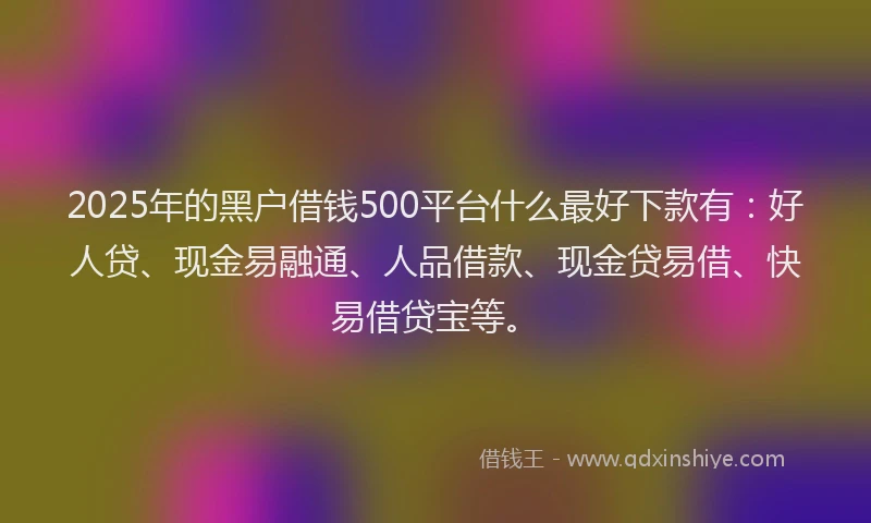 2025年的黑户借钱500平台什么最好下款有：好人贷、现金易融通、人品借款、现金贷易借、快易借贷宝等。