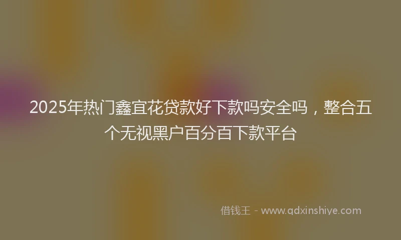 2025年热门鑫宜花贷款好下款吗安全吗，整合五个无视黑户百分百下款平台