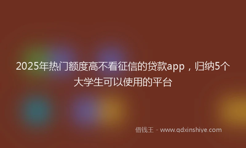 2025年热门额度高不看征信的贷款app，归纳5个大学生可以使用的平台