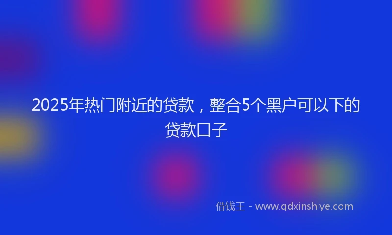 2025年热门附近的贷款，整合5个黑户可以下的贷款口子