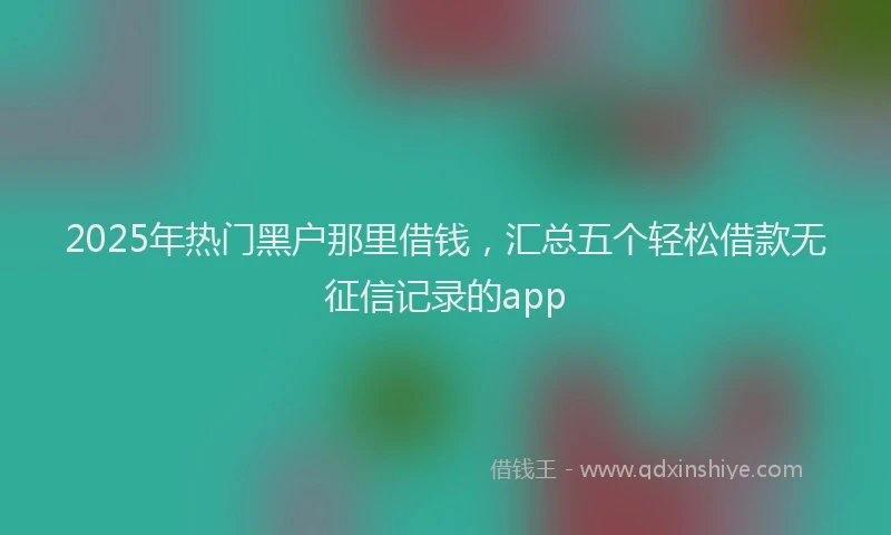 2025年热门黑户那里借钱，汇总五个轻松借款无征信记录的app