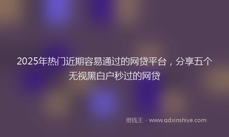 2025年热门近期容易通过的网贷平台，分享五个无视黑白户秒过的网贷