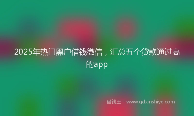 2025年热门黑户借钱微信，汇总五个贷款通过高的app