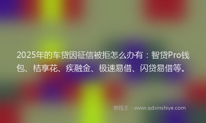 2025年的车贷因征信被拒怎么办有：智贷Pro钱包、桔享花、疾融金、极速易借、闪贷易借等。