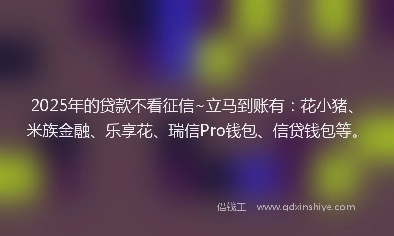 2025年的贷款不看征信~立马到账有：花小猪、米族金融、乐享花、瑞信Pro钱包、信贷钱包等。