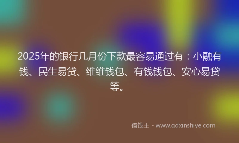 2025年的银行几月份下款最容易通过有：小融有钱、民生易贷、维维钱包、有钱钱包、安心易贷等。