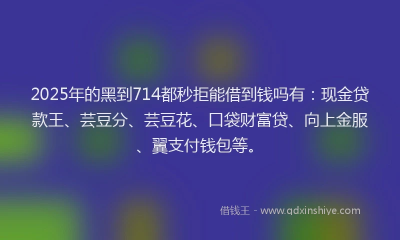 2025年的黑到714都秒拒能借到钱吗有：现金贷款王、芸豆分、芸豆花、口袋财富贷、向上金服、翼支付钱包等。