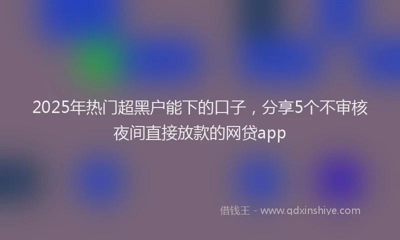 2025年热门超黑户能下的口子，分享5个不审核夜间直接放款的网贷app