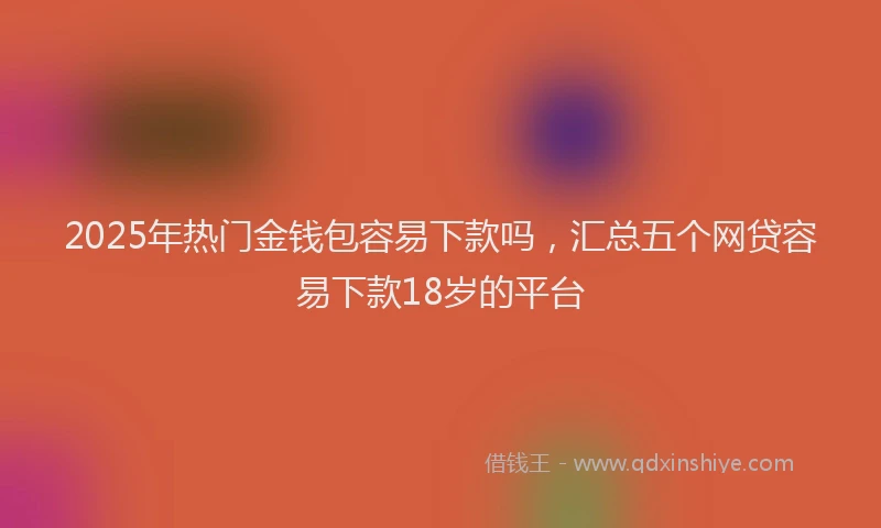2025年热门金钱包容易下款吗，汇总五个网贷容易下款18岁的平台