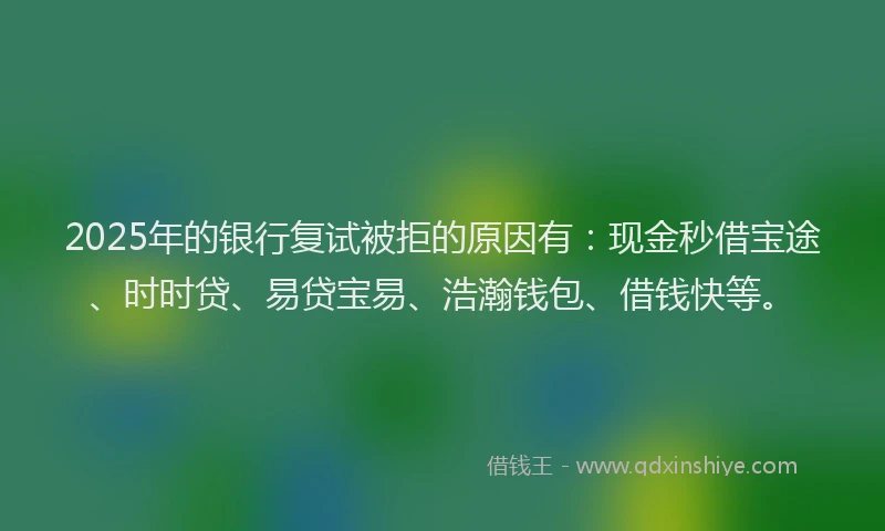 2025年的银行复试被拒的原因有：现金秒借宝途、时时贷、易贷宝易、浩瀚钱包、借钱快等。