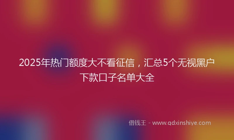 2025年热门额度大不看征信，汇总5个无视黑户下款口子名单大全