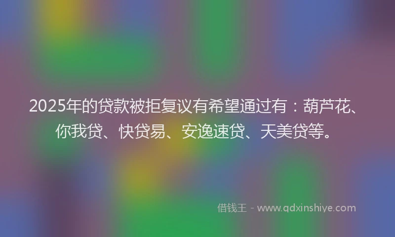 2025年的贷款被拒复议有希望通过有：葫芦花、你我贷、快贷易、安逸速贷、天美贷等。