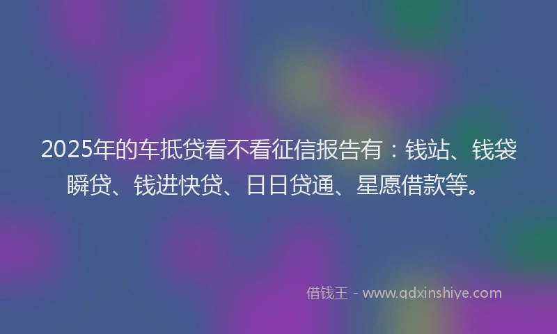 2025年的车抵贷看不看征信报告有：钱站、钱袋瞬贷、钱进快贷、日日贷通、星愿借款等。