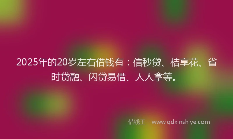 2025年的20岁左右借钱有：信秒贷、桔享花、省时贷融、闪贷易借、人人拿等。
