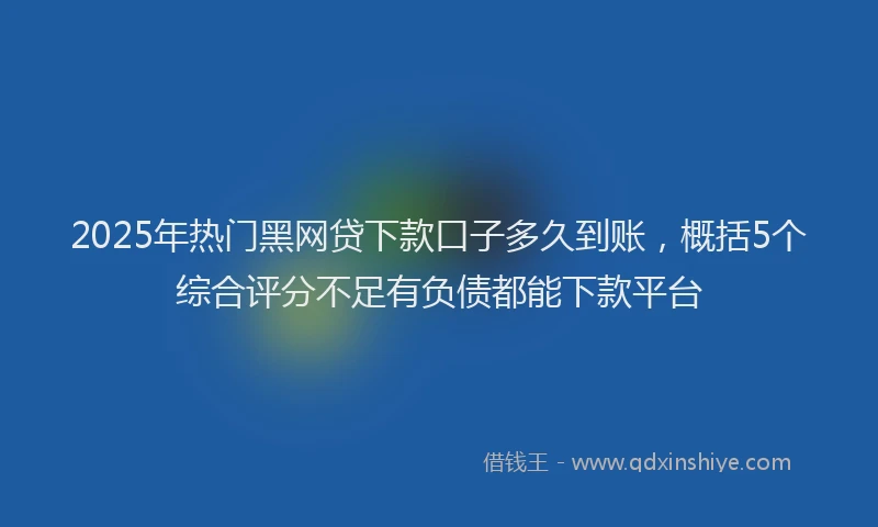 2025年热门黑网贷下款口子多久到账，概括5个综合评分不足有负债都能下款平台