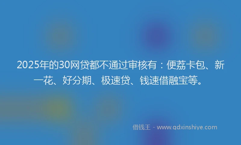 2025年的30网贷都不通过审核有：便荔卡包、新一花、好分期、极速贷、钱速借融宝等。