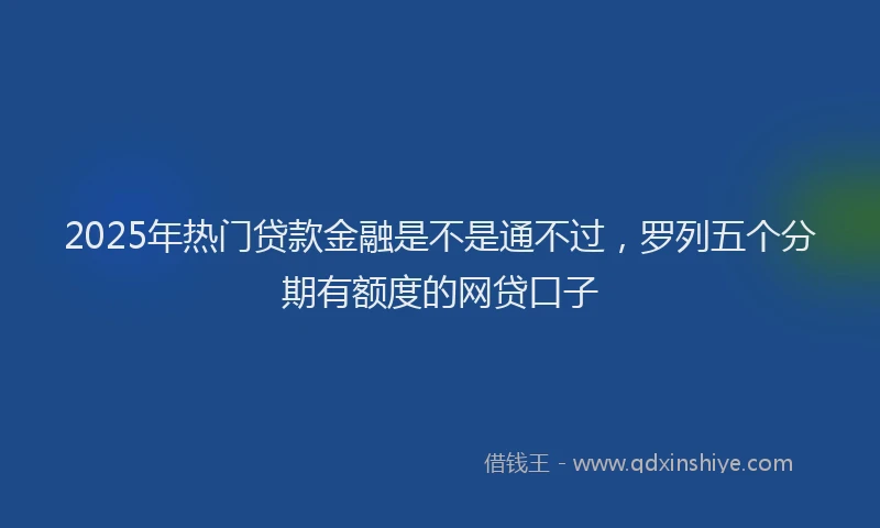 2025年热门贷款金融是不是通不过，罗列五个分期有额度的网贷口子