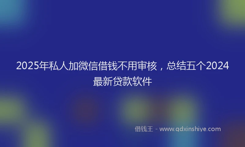 2025年私人加微信借钱不用审核，总结五个2024最新贷款软件