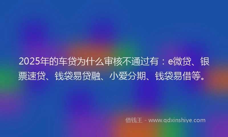 2025年的车贷为什么审核不通过有：e微贷、银票速贷、钱袋易贷融、小爱分期、钱袋易借等。