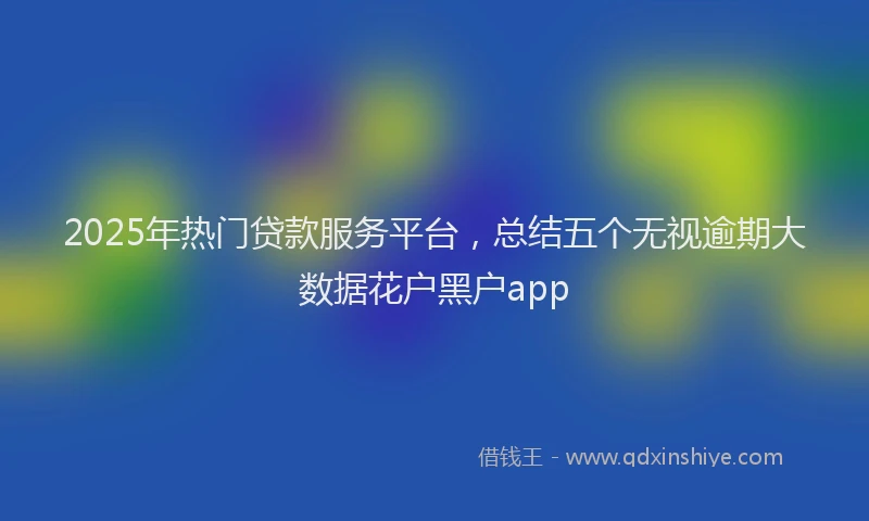 2025年热门贷款服务平台，总结五个无视逾期大数据花户黑户app