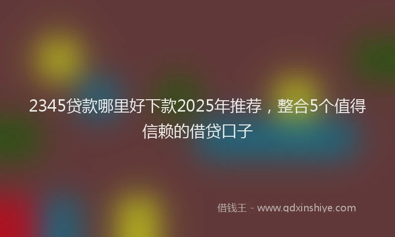 2345贷款哪里好下款2025年推荐，整合5个值得信赖的借贷口子