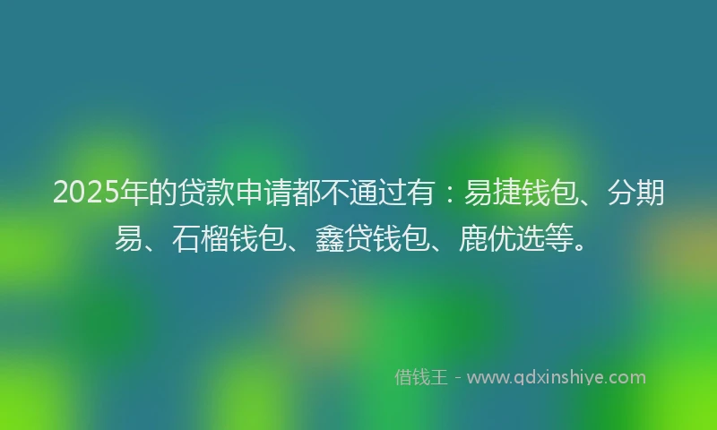 2025年的贷款申请都不通过有：易捷钱包、分期易、石榴钱包、鑫贷钱包、鹿优选等。