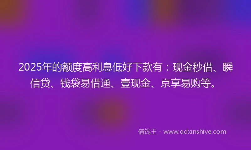 2025年的额度高利息低好下款有：现金秒借、瞬信贷、钱袋易借通、壹现金、京享易购等。