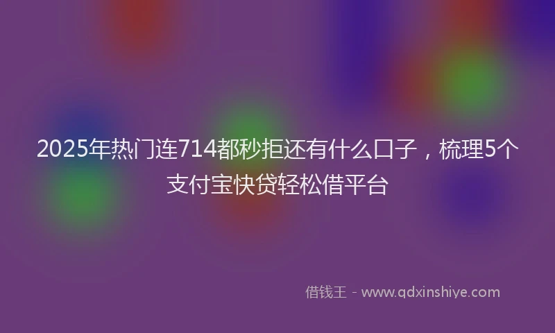 2025年热门连714都秒拒还有什么口子，梳理5个支付宝快贷轻松借平台