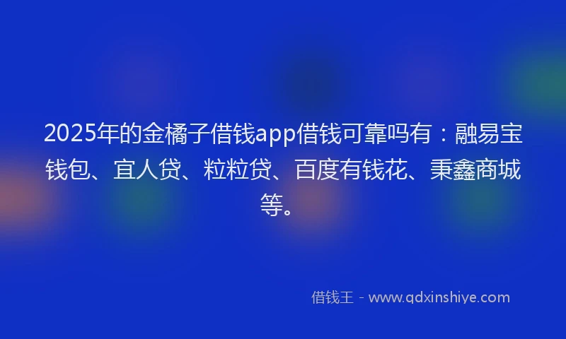 2025年的金橘子借钱app借钱可靠吗有：融易宝钱包、宜人贷、粒粒贷、百度有钱花、秉鑫商城等。