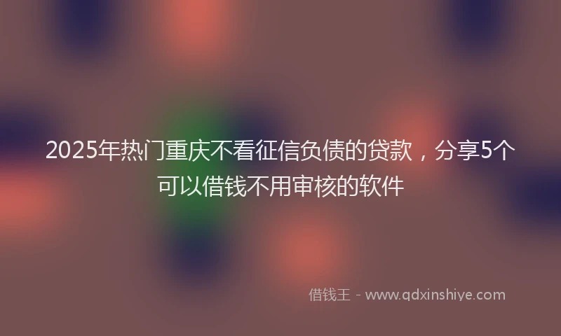 2025年热门重庆不看征信负债的贷款，分享5个可以借钱不用审核的软件